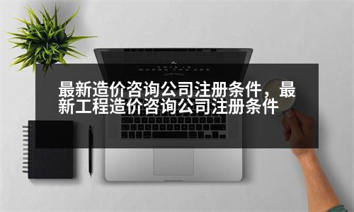 最新造價(jià)咨詢公司注冊(cè)條件，最新工程造價(jià)咨詢公司注冊(cè)條件