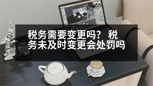 稅務(wù)需要變更嗎？ 稅務(wù)未及時變更會處罰嗎