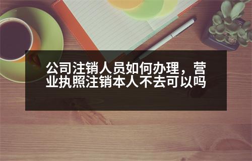 公司注銷人員如何辦理，營業(yè)執(zhí)照注銷本人不去可以嗎