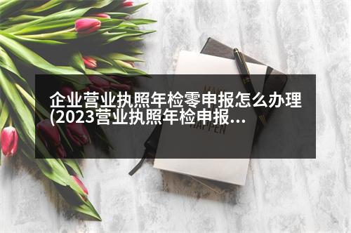 企業(yè)營業(yè)執(zhí)照年檢零申報怎么辦理(2023營業(yè)執(zhí)照年檢申報入口)