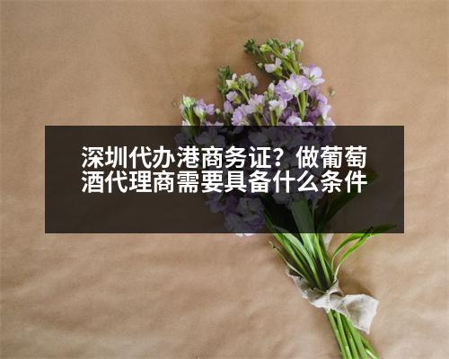 深圳代辦港商務(wù)證？做葡萄酒代理商需要具備什么條件