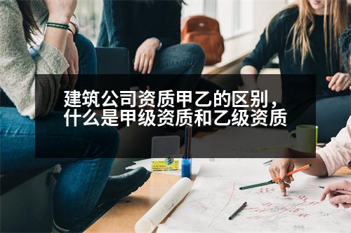 建筑公司資質(zhì)甲乙的區(qū)別，什么是甲級資質(zhì)和乙級資質(zhì)