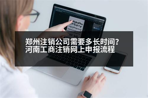 鄭州注銷公司需要多長時間？河南工商注銷網(wǎng)上申報流程