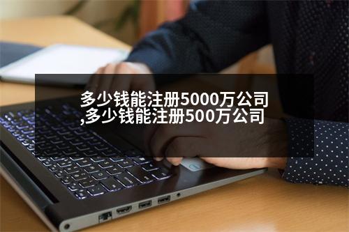 多少錢能注冊(cè)5000萬公司,多少錢能注冊(cè)500萬公司