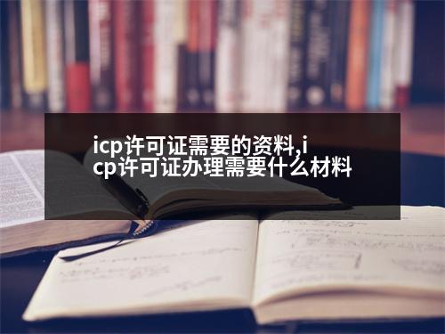 icp許可證需要的資料,icp許可證辦理需要什么材料