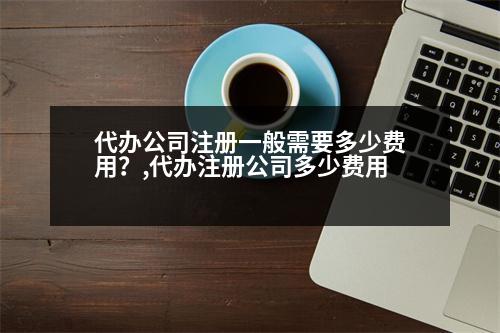 代辦公司注冊(cè)一般需要多少費(fèi)用？,代辦注冊(cè)公司多少費(fèi)用