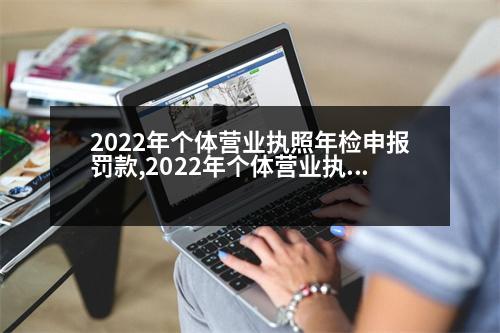 2022年個體營業(yè)執(zhí)照年檢申報罰款,2022年個體營業(yè)執(zhí)照年檢