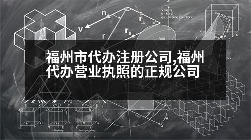 福州市代辦注冊公司,福州代辦營業(yè)執(zhí)照的正規(guī)公司