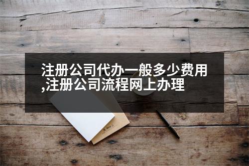 注冊(cè)公司代辦一般多少費(fèi)用,注冊(cè)公司流程網(wǎng)上辦理