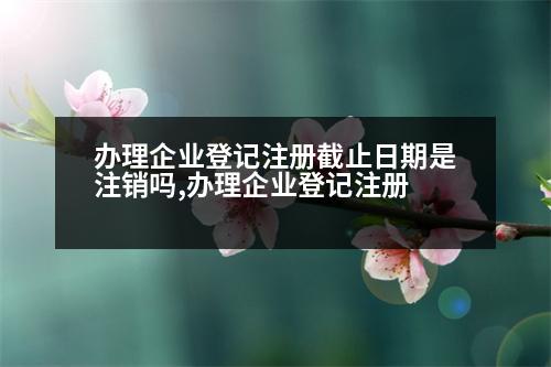 辦理企業(yè)登記注冊截止日期是注銷嗎,辦理企業(yè)登記注冊