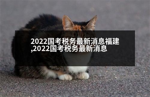 2022國考稅務(wù)最新消息福建,2022國考稅務(wù)最新消息