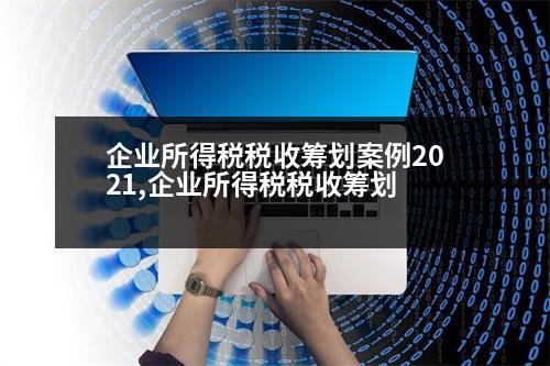 企業(yè)所得稅稅收籌劃案例2021,企業(yè)所得稅稅收籌劃