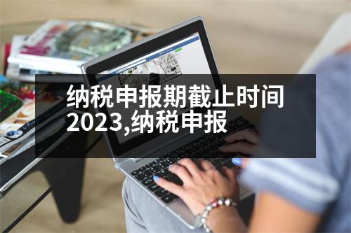 納稅申報(bào)期截止時(shí)間2023,納稅申報(bào)