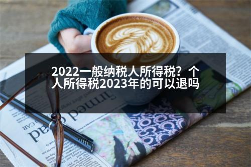 2022一般納稅人所得稅？個人所得稅2023年的可以退嗎