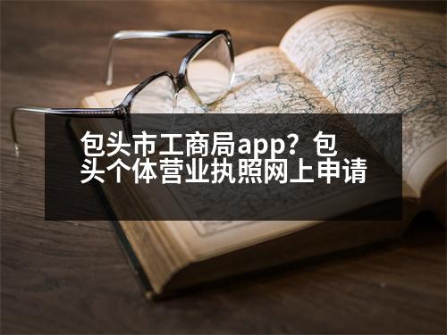 包頭市工商局app？包頭個體營業(yè)執(zhí)照網(wǎng)上申請