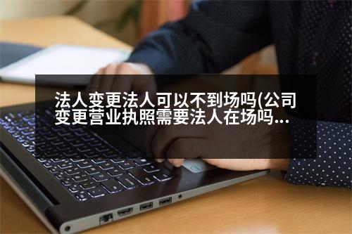 法人變更法人可以不到場嗎(公司變更營業(yè)執(zhí)照需要法人在場嗎)