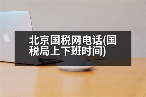 北京國稅網(wǎng)電話(國稅局上下班時間)