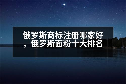 俄羅斯商標注冊哪家好，俄羅斯面粉十大排名