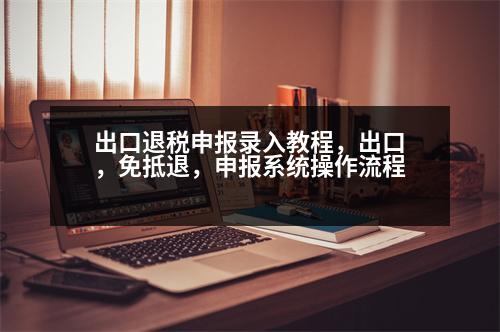 出口退稅申報錄入教程，出口，免抵退，申報系統(tǒng)操作流程