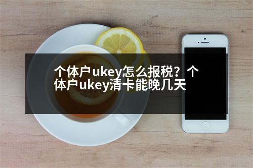 個體戶ukey怎么報稅？個體戶ukey清卡能晚幾天