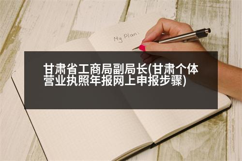 甘肅省工商局副局長(zhǎng)(甘肅個(gè)體營(yíng)業(yè)執(zhí)照年報(bào)網(wǎng)上申報(bào)步驟)