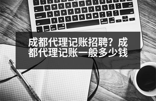 成都代理記賬招聘？成都代理記賬一般多少錢