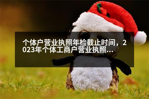 個體戶營業(yè)執(zhí)照年檢截止時間，2023年個體工商戶營業(yè)執(zhí)照年審時間是什么時候