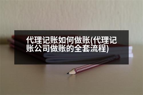 代理記賬如何做賬(代理記賬公司做賬的全套流程)