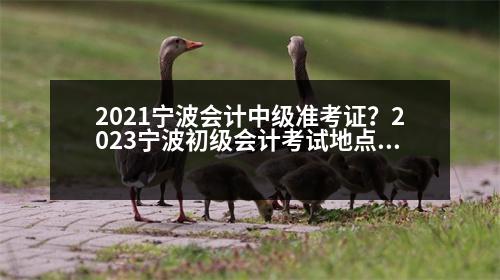 2021寧波會計中級準(zhǔn)考證？2023寧波初級會計考試地點(diǎn)有哪些