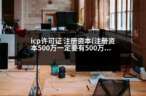 icp許可證 注冊(cè)資本(注冊(cè)資本500萬(wàn)一定要有500萬(wàn)嗎)