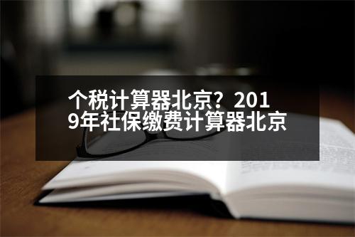 個稅計算器北京？2019年社保繳費(fèi)計算器北京