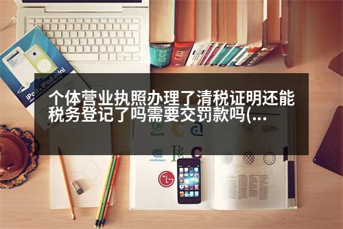 個體營業(yè)執(zhí)照辦理了清稅證明還能稅務登記了嗎需要交罰款嗎(個體戶營業(yè)執(zhí)照注銷要開清稅證明怎么弄)