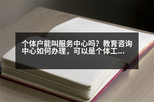 個體戶能叫服務(wù)中心嗎？教育咨詢中心如何辦理，可以是個體工商戶嗎