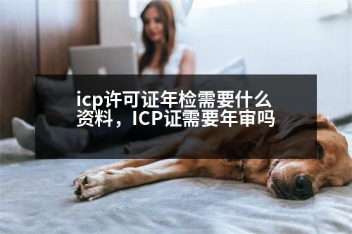 icp許可證年檢需要什么資料，ICP證需要年審嗎