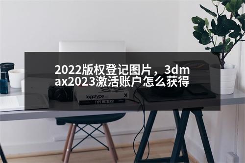 2022版權(quán)登記圖片，3dmax2023激活賬戶怎么獲得