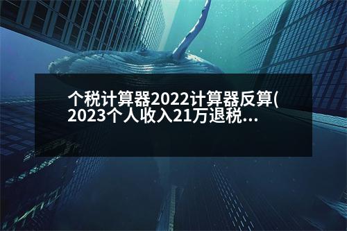 個稅計算器2022計算器反算(2023個人收入21萬退稅多少)