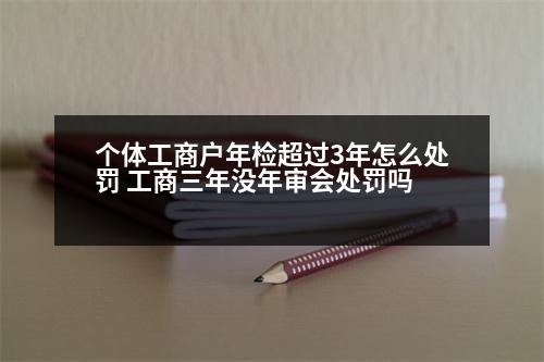 個(gè)體工商戶年檢超過(guò)3年怎么處罰 工商三年沒(méi)年審會(huì)處罰嗎