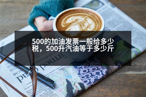 500的加油發(fā)票一般給多少稅，500升汽油等于多少斤