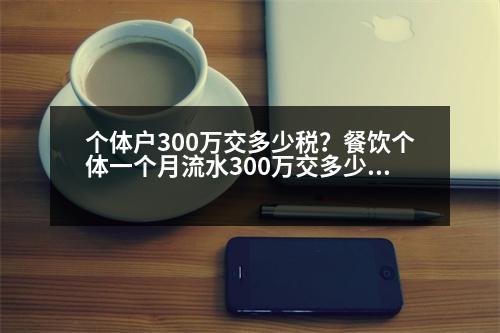 個(gè)體戶300萬交多少稅？餐飲個(gè)體一個(gè)月流水300萬交多少稅