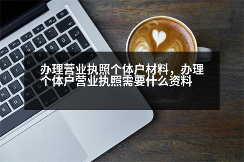 辦理營業(yè)執(zhí)照個體戶材料，辦理個體戶營業(yè)執(zhí)照需要什么資料