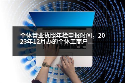 個體營業(yè)執(zhí)照年檢申報(bào)時間，2023年12月辦的個體工商戶營業(yè)執(zhí)照什么時候年檢公示