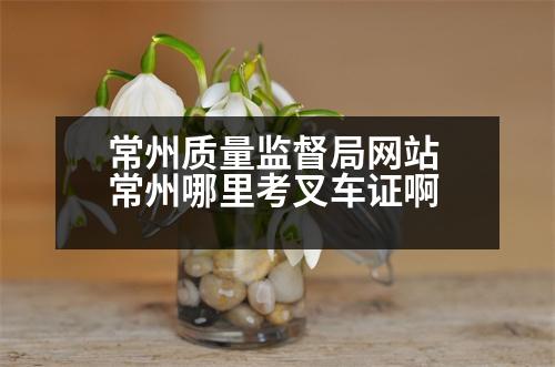 常州質量監(jiān)督局網(wǎng)站 常州哪里考叉車證啊