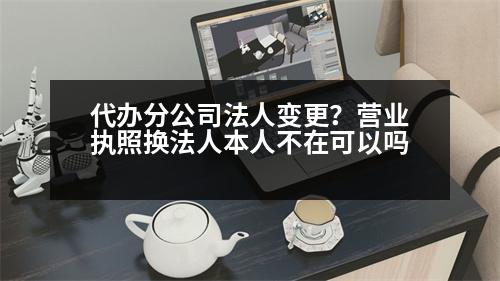 代辦分公司法人變更？營業(yè)執(zhí)照換法人本人不在可以嗎