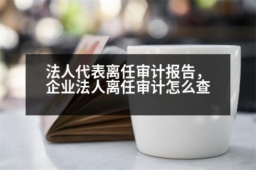 法人代表離任審計(jì)報(bào)告，企業(yè)法人離任審計(jì)怎么查