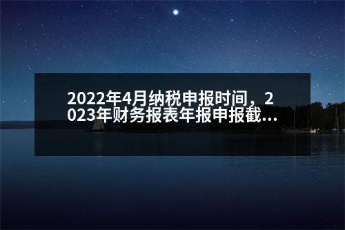 2022年4月納稅申報時間，2023年財務(wù)報表年報申報截止時間