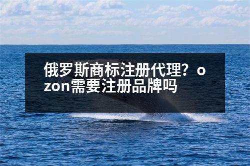 俄羅斯商標注冊代理？ozon需要注冊品牌嗎