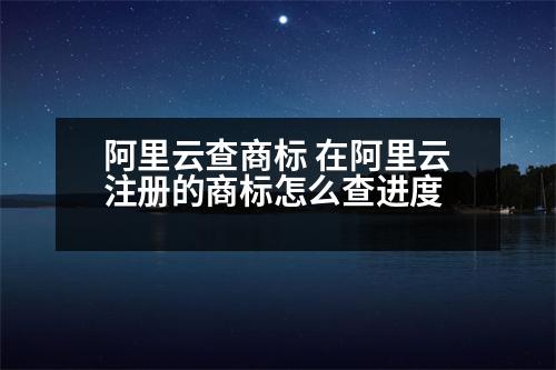 阿里云查商標 在阿里云注冊的商標怎么查進度