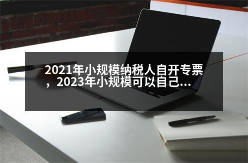 2021年小規(guī)模納稅人自開專票，2023年小規(guī)模可以自己開專票的好處是什么