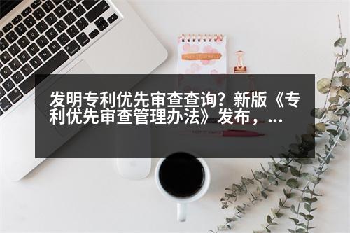 發(fā)明專利優(yōu)先審查查詢？新版《專利優(yōu)先審查管理辦法》發(fā)布，與舊版有何差別