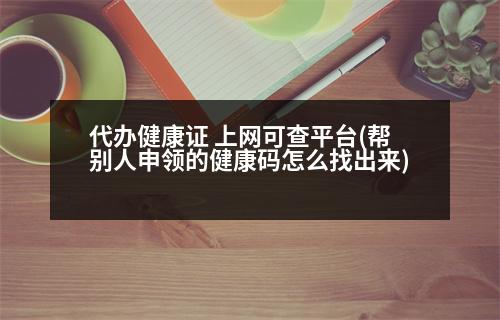 代辦健康證 上網(wǎng)可查平臺(幫別人申領(lǐng)的健康碼怎么找出來)